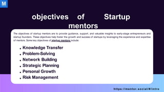 objectives of Startup
mentors
The objectives of startup mentors are to provide guidance, support, and valuable insights to early-stage entrepreneurs and
startup founders. These objectives help foster the growth and success of startups by leveraging the experience and expertise
of mentors. Some key objectives of startup mentors include:
Knowledge Transfer
Problem-Solving
Network Building
Strategic Planning
Personal Growth
Risk Management
https://mentor. social/#/intro
 