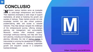 In conclusion, startup mentors serve as invaluable
assets to early-stage entrepreneurs and founders.
Their objectives encompass a wide range of support
mechanisms, all aimed at fostering the growth and
success of startups. These mentors provide not only
knowledge transfer but also critical
problem-solving skills, and access to
guidance,
valuable
networks. They help startups navigate the challenges
of the entrepreneurial journey, offering strategic
planning, risk management, and accountability.
Moreover, mentors offer emotional support,
encourage continuous learning, and help with long-
term planning, including exit strategies and succession
planning. Ultimately, the role of startup mentors is
instrumental in nurturing the development of startups,
https://mentor. social/#/intro
sustainable
competitive
increasing their chances of achieving
growth and long-term success in a
business landscape.
CONCLUSIO
N
 