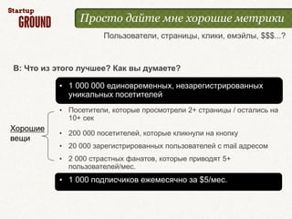 Просто дайте мне хорошие метрики
                      Пользователи, страницы, клики, емэйлы, $$$...?



В: Что из этого лучшее? Как вы думаете?

          • 1 000 000 единовременных, незарегистрированных
            уникальных посетителей
          • Посетители, которые просмотрели 2+ страницы / остались на
            10+ сек
Хорошие
          • 200 000 посетителей, которые кликнули на кнопку
вещи
          • 20 000 зарегистрированных пользователей с mail адресом
          • 2 000 страстных фанатов, которые приводят 5+
            пользователей/мес.
          • 1 000 подписчиков ежемесячно за $5/мес.
 