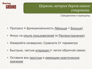 Церковь метрик бережливого
                                     стартапа
                                  Священники и принципы




• Прогресс ≠ функциональность (Меньше = Больше)

• Фокус на опыте пользователей (и Распространении)

• Измеряйте конверсию; Сравните 2+ параметра

• Быстрые, частые итерации (+ петля обратной связи)

• Оставьте все простым и имеющим практическое
  значение
 