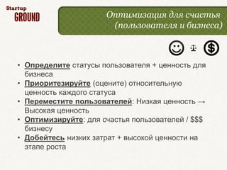 Оптимизация для счастья
                       (пользователя и бизнеса)



• Определите статусы пользователя + ценность для
  бизнеса
• Приоритезируйте (оцените) относительную
  ценность каждого статуса
• Переместите пользователей: Низкая ценность →
  Высокая ценность
• Оптимизируйте: для счастья пользователей / $$$
  бизнесу
• Добейтесь низких затрат + высокой ценности на
  этапе роста
 