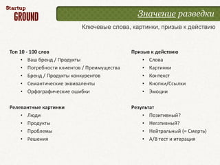 Значение разведки
                           Ключевые слова, картинки, призыв к действию



Топ 10 - 100 слов                            Призыв к действию
     • Ваш бренд / Продукты                      • Слова
     • Потребности клиентов / Преимущества       • Картинки
     • Бренд / Продукты конкурентов              • Контекст
     • Семантические эквиваленты                 • Кнопки/Ссылки
     • Орфографические ошибки                    • Эмоции

Релевантные картинки                         Результат
    • Люди                                       • Позитивный?
    • Продукты                                   • Негативный?
    • Проблемы                                   • Нейтральный (= Смерть)
    • Решения                                    • A/B тест и итерация
 