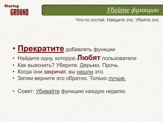 Убейте функцию
                       Что-то отстой. Найдите это. Убейте это.




• Прекратите добавлять функции
•   Найдите одну, которую Любят пользователи
•   Как выяснить? Уберите. Дерьмо. Прочь.
•   Когда они закричат, вы нашли это.
•   Затем верните это обратно. Только лучше.

• Совет: Убивайте функцию каждую неделю.
 