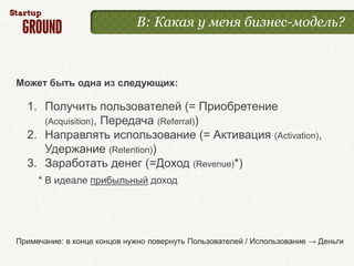 В: Какая у меня бизнес-модель?



Может быть одна из следующих:

  1. Получить пользователей (= Приобретение
     (Acquisition), Передача (Referral))
  2. Направлять использование (= Активация (Activation),
     Удержание (Retention))
  3. Заработать денег (=Доход (Revenue)*)
     * В идеале прибыльный доход




Примечание: в конце концов нужно повернуть Пользователей / Использование → Деньги
 