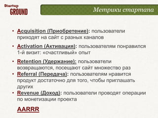 Метрики стартапа


• Acquisition (Приобретение): пользователи
  приходят на сайт с разных каналов
• Activation (Активация): пользователям понравился
  1-й визит: «счастливый» опыт
• Retention (Удержание): пользователи
  возвращаются, посещают сайт множество раз
• Referral (Передача): пользователям нравится
  продукт достаточно для того, чтобы приглашать
  других
• Revenue (Доход): пользователи проводят операции
  по монетизации проекта
 AARRR
 