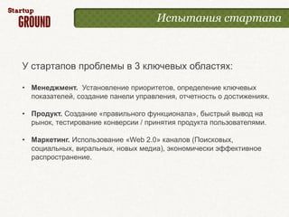 Испытания стартапа



У стартапов проблемы в 3 ключевых областях:

• Менеджмент. Установление приоритетов, определение ключевых
  показателей, создание панели управления, отчетность о достижениях.

• Продукт. Создание «правильного функционала», быстрый вывод на
  рынок, тестирование конверсии / принятия продукта пользователями.

• Маркетинг. Использование «Web 2.0» каналов (Поисковых,
  социальных, виральных, новых медиа), экономически эффективное
  распространение.
 