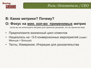 Роль: Основатель / CEO


В: Какие метрики? Почему?
О: Фокус на мин. кол-во применимых метрик
   (если вы не используете метрики для принятия решений, это не принятие мер)

• Предположите жизненный цикл клиентов
• Нацельтесь на ~3-5 конверсионных мероприятий (совет:
  Меньше = Больше)
• Тесты, Измерения, Итерации для доказательства
 