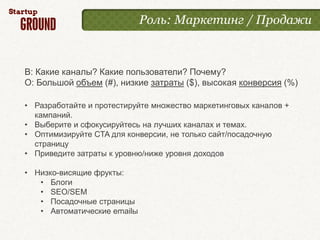 Роль: Маркетинг / Продажи



В: Какие каналы? Какие пользователи? Почему?
О: Большой объем (#), низкие затраты ($), высокая конверсия (%)

• Разработайте и протестируйте множество маркетинговых каналов +
  кампаний.
• Выберите и сфокусируйтесь на лучших каналах и темах.
• Оптимизируйте CTA для конверсии, не только сайт/посадочную
  страницу
• Приведите затраты к уровню/ниже уровня доходов

• Низко-висящие фрукты:
   • Блоги
   • SEO/SEM
   • Посадочные страницы
   • Автоматические emailы
 