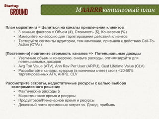МAARRRкетинговый план

План маркетинга = Целиться на каналы привлечения клиентов
   • 3 важных фактора = Объем (#), Стоимость ($), Конверсия (%)
   • Измеряйте конверсию для таргетирования действий клиентов
   • Тестируйте сегменты аудитории, тем кампании, призывов к действию Call-To-
      Action (CTAs)

[Постепенно] подгоните стоимость каналов => Потенциальные доходы
    • Увеличьте объем и конверсию, снизьте расходы, оптимизируйте для
      потенциальных доходов
    • Avg Txn Value (ATV), Ann Rev Per User (ARPU), Cust Lifetime Value (CLV)
    • Разработайте каналы, которые (в конечном счете) стоят <20-50%
      таргетированных ATV, ARPU, CLV

Рассмотрите затраты, недостаточные ресурсы с целью выбора
   компромиссного решения
    • Фактические расходы $
    • Маркетинговое время и ресурсы
    • Продуктовое/Инженерное время и ресурсы
    • Денежный поток временных затрат vs. Доход, прибыль
 