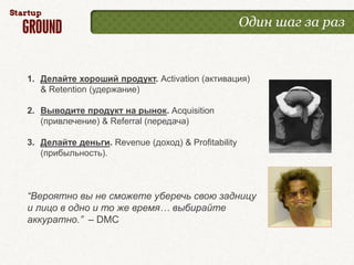 Один шаг за раз



1. Делайте хороший продукт. Activation (активация)
   & Retention (удержание)

2. Выводите продукт на рынок. Acquisition
   (привлечение) & Referral (передача)

3. Делайте деньги. Revenue (доход) & Profitability
   (прибыльность).



“Вероятно вы не сможете уберечь свою задницу
и лицо в одно и то же время… выбирайте
аккуратно.” – DMC
 
