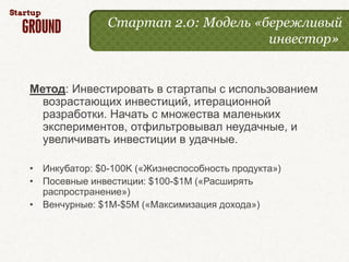 Стартап 2.0: Модель «бережливый
                                     инвестор»


Метод: Инвестировать в стартапы с использованием
  возрастающих инвестиций, итерационной
  разработки. Начать с множества маленьких
  экспериментов, отфильтровывал неудачные, и
  увеличивать инвестиции в удачные.

• Инкубатор: $0-100K («Жизнеспособность продукта»)
• Посевные инвестиции: $100-$1M («Расширять
  распространение»)
• Венчурные: $1M-$5M («Максимизация дохода»)
 