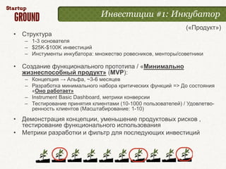Инвестиции #1: Инкубатор
                                                              («Продукт»)
• Структура
   – 1-3 основателя
   – $25K-$100K инвестиций
   – Инстументы инкубатора: множество ровесников, менторы/советники

• Создание функционального прототипа / «Минимально
  жизнеспособный продукт» (MVP):
   – Концепция → Альфа, ~3-6 месяцев
   – Разработка минимального набора критических функций => До состояния
     «Оно работает»
   – Instrument Basic Dashboard, метрики конверсии
   – Тестирование принятия клиентами (10-1000 пользователей) / Удовлетво-
     ренность клиентов (Масштабирование: 1-10)
• Демонстрация концепции, уменьшение продуктовых рисков ,
  тестирование функционального использования
• Метрики разработки и фильтр для последующих инвестиций
 