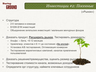 Инвестиции #2: Посевные
                                                                  («Рынок»)


• Структура
   – 2-5 человека в команде
   – $100K-$1M инвестиций
   – Объединение ангельских инвестиций / маленьких венчурных фондов


• Доказать продукт, Расширить рынок, Тестировать доходность:
   –   Альфа → Бета, ~6-12 месяцев
   –   Удовлетвор. клиентов ≥ 6 => до состояния «Не отстой»
   –   Установка А/Б тестирования, Оптимизация конверсии
   –   Тестирование маркетинговых кампаний, каналов привлечения
       пользователей

• Доказать решение/преимущества, оценить размер рынка
• Тестирование стоимости канала, возможных доходов
• Определите орг структуру, наймите ключевых сотрудников
 