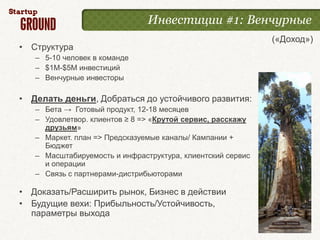 Инвестиции #1: Венчурные
                                                            («Доход»)
• Структура
   – 5-10 человек в команде
   – $1M-$5M инвестиций
   – Венчурные инвесторы

• Делать деньги, Добраться до устойчивого развития:
   – Бета → Готовый продукт, 12-18 месяцев
   – Удовлетвор. клиентов ≥ 8 => «Крутой сервис, расскажу
     друзьям»
   – Маркет. план => Предсказуемые каналы/ Кампании +
     Бюджет
   – Масштабируемость и инфраструктура, клиентский сервис
     и операции
   – Связь с партнерами-дистрибьюторами

• Доказать/Расширить рынок, Бизнес в действии
• Будущие вехи: Прибыльность/Устойчивость,
  параметры выхода
 