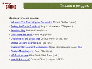 Ссылки и ресурсы


Дополнительные ссылки:
• Influence: The Psychology of Persuasion Robert Cialdini (книга)
• Putting the Fun in Functional Amy Jo Kim (etech 2006 preso)
• Futuristic Play Andrew Chen (блог)
• Don’t Make Me Think Steve Krug (книга)
• Designing for the Social Web Joshua Porter (книга, сайт)
• Startup Lessons Learned Eric Ries (блог)
• Customer Development Methodology Steve Blank (презентация, блог)
• Startup-Marketing.com Sean Ellis (блог)
• KISSmetrics.com Hiten Shah / Neil Patel (сайт)
• How To Pitch a VC Dave McClure (слайды, NSFW)
 