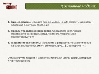 3 основные модели:



1. Бизнес-модель. Опишите бизнес-модель на А4: сегменты клиентов +
   желаемые действия / поведение

2. Панель управления конверсией. Определите критические
   мероприятия конверсии, создайте панель управления и
   приоритезируйте их

3. Маркетинговые каналы. Испытайте и разработайте маркетинговые
   каналы; измерьте объем (#), стоимость (руб, / $), конверсию (%).



Оптимизируйте продукт и маркетинг, используя циклы быстрых итераций
и А/Б тестирование
 