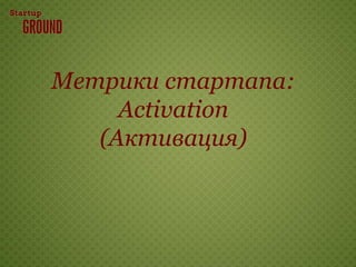 Метрики стартапа:
     Activation
   (Активация)
 