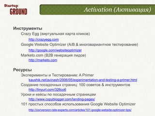 Activation (Активация)


Инструменты
  Crazy Egg (виртуальная карта кликов)
      http://crazyegg.com
  Google Website Optimizer (A/B & многовариантное тестирование)
      http://google.com/websiteoptimizer
  Marketo.com (B2B генерация лидов)
      http://marketo.com

Ресурсы
  Эксперименты и Тестирование: A Primer
      kaushik.net/avinash/2006/05/experimentation-and-testing-a-primer.html
  Создание посадочных страниц: 100 советов & инструментов
      http://tinyurl.com/326co6
  Уроки и кейсы по посадочным страницам
      http://www.copyblogger.com/landing-pages/
  101 простых способов использования Google Website Optimizer
      http://conversion-rate-experts.com/articles/101-google-website-optimizer-tips/
 