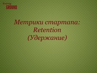 Метрики стартапа:
     Retention
   (Удержание)
 