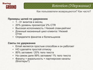 Retention (Удержание)
                     Как пользователи возвращаются? Как часто?

Примеры целей по удержанию
   • 1 - 3+ визитов в месяц
   • 20% уровень просмотра/ 2% CTR
   • Высокая исполнимость / Низкий спам-рейтинг
   • Длинный жизненный цикл клиента / Низкий
     отток
   • Определите фанатов и болельщиков

Светы по удержанию
   • Email является простым способом и он работает
   • НО сделайте простой отписку
   • 80% заглавие / 20% тело текста
   • На самом деле 99% заглавие/ 1% тело текста
   • Фанаты = виральность + партнерские каналы
     (блоггеры?)
 