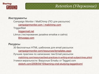 Retention (Удержание)


Инструменты
  Campaign Monitor / MailChimp (ПО для рассылок)
       campaignmonitor.com / mailchimp.com
  TriggerMail
       triggermail.net
  Litmus (тестирование дизайна emailов и сайта)
       litmusapp.com

Ресурсы
  30 бесплатных HTML шаблонов для email рассылок
      campaignmonitor.com/resources/templates.aspx
  Лучшие практики по написанию тем Email рассылок
      mailchimp.com/resources/best-practices-in-writing-email-subject-lines.phtml
  Учимся виральности: Вирусные Emailы от Tagged.com
     okdork.com/2008/04/10/learning-viral-studying-taggedcom/
 