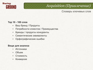 Acquisition (Привлечение)
                                            Словарь ключевых слов



Top 10 - 100 слов
    • Ваш бренд / Продукты
    • Потребности клиентов / Преимущества
    • Бренды / продукты конкуренты
    • Семантические эквиваленты
    • Орфографические ошибки

Вещи   для анализа
   •   Источники
   •   Объем
   •   Стоимость
   •   Конверсия
 