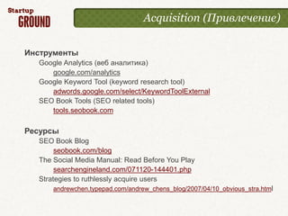 Acquisition (Привлечение)


Инструменты
  Google Analytics (веб аналитика)
     google.com/analytics
  Google Keyword Tool (keyword research tool)
     adwords.google.com/select/KeywordToolExternal
  SEO Book Tools (SEO related tools)
     tools.seobook.com

Ресурсы
  SEO Book Blog
       seobook.com/blog
  The Social Media Manual: Read Before You Play
       searchengineland.com/071120-144401.php
  Strategies to ruthlessly acquire users
      andrewchen.typepad.com/andrew_chens_blog/2007/04/10_obvious_stra.html
 