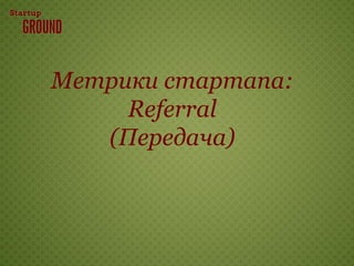 Метрики стартапа:
     Referral
   (Передача)
 