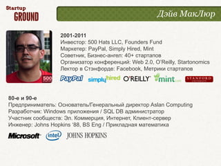 Дэйв МакЛюр

                  2001-2011
                  Инвестор: 500 Hats LLC, Founders Fund
                  Маркетер: PayPal, Simply Hired, Mint
                  Советник, Бизнес-ангел: 40+ стартапов
                  Организатор конференций: Web 2.0, O’Reilly, Startonomics
                  Лектор в Стэнфорде: Facebook, Метрики стартапов




80-е и 90-е
Предприниматель: Основатель/Генеральный директор Aslan Computing
Разработчик: Windows приложения / SQL DB администратор
Участник сообществ: Эл. Коммерция, Интернет, Клиент-сервер
Инженер: Johns Hopkins ‘88, BS Eng / Прикладная математика
 