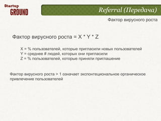 Referral (Передача)
                                                Фактор вирусного роста


 Фактор вирусного роста = X * Y * Z

     X = % пользователей, которые пригласили новых пользователей
     Y = среднее # людей, которых они пригласили
     Z = % пользователей, которые приняли приглашение


Фактор вирусного роста > 1 означает экспонтециональное органическое
привлечение пользователей
 