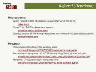 Referral (Передача)


Инструменты
  Gigya (social media продвижение и инструмент трэкинга)
      gigya.com
  ShareThis / AddThis (кнопки шаринга)
      sharethis.com / addthis.com
  GetMyContacts (PHP импортирование контактов и ПО для приглашений)
      getmycontacts.com

Ресурсы
  Несколько способов стать виральными
      lsvp.wordpress.com/2007/03/02/seven-ways-to-go-viral/
  Какова ваша вирусная петля? Understanding the engine of adoption
      andrewchen.typepad.com/andrew_chens_blog/2007/07/whats-your-vira.html
  Метрики: Откуда приходят пользователи
     slideshare.net/guest2968b8/rockyou-snap-summit-32508
 