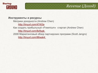 Revenue (Доход)


Инструменты и ресурсы
   Метрики доходности (Andrew Chen)
       http://tinyurl.com/47r63a
   Как создать прибыльный «Freemium» стартап (Andrew Chen)
       http://tinyurl.com/8z9ygk
   2008 Маркетинговый обзор партнерских программ (Scott Jangro)
       http://tinyurl.com/86wak4
 
