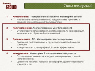 Типы измерений

1.     Качественное: Тестирование юзабилити/ мониторинг сессий
     •    Наблюдайте за пользователями, предполагайте проблемы и
          решения для небольшого # пользователей

2.     Количественное: Анализ трафика / User Engagement
     •    Отслеживайте пользователей, использование, % конверсии для
          эмпирического образцы # пользователей

3.     Сравнительное: A/B, Многовариантное тестирование
     •    Сравнение действий одних и других пользователей в одном
          сценарии
     •    Измерьте какая копия/графика/UI самая эффективная

4.     Конкурентное: Мониторинг & отслеживание конкурентов
     •    Отслеживание активности конкурентов и сравнение с вашей
          (если возможно)
     •    Сравнение каналов, трафика, демографии, удовлетворенности
          клиентов и т.д.
 
