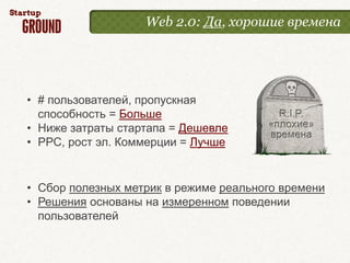 Web 2.0: Да, хорошие времена




• # пользователей, пропускная
  способность = Больше
• Ниже затраты стартапа = Дешевле
• РРС, рост эл. Коммерции = Лучше


• Сбор полезных метрик в режиме реального времени
• Решения основаны на измеренном поведении
  пользователей
 