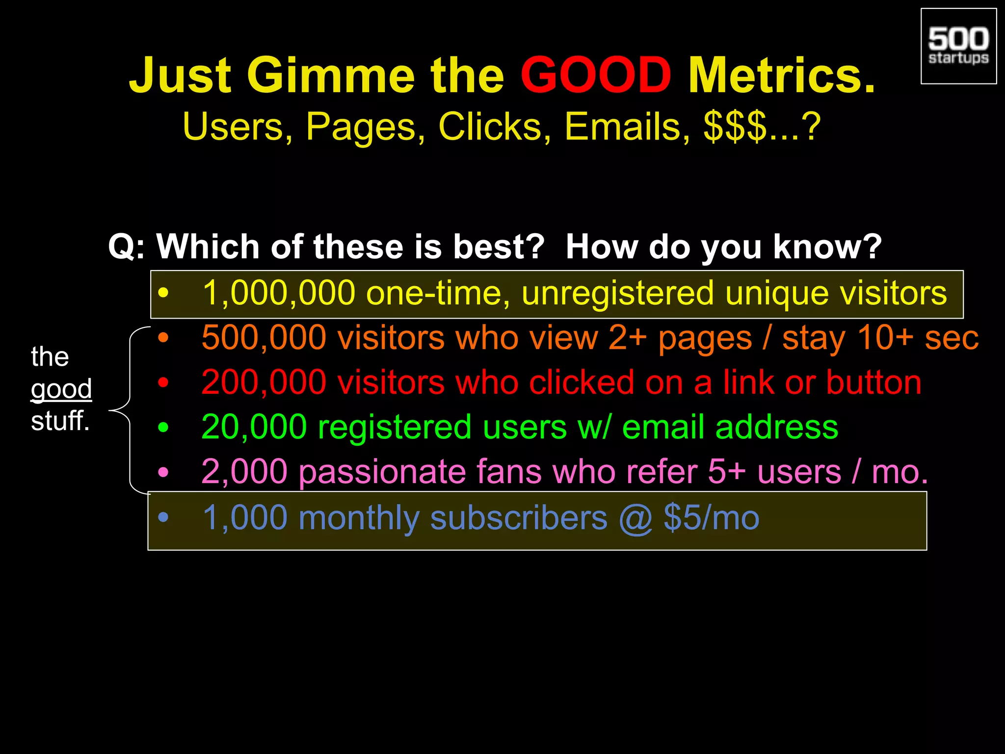 Just Gimme the GOOD Metrics.
Users, Pages, Clicks, Emails, $$$...?
Q: Which of these is best? How do you know?
• 1,000,000 one-time, unregistered unique visitors
• 500,000 visitors who view 2+ pages / stay 10+ sec
• 200,000 visitors who clicked on a link or button
• 20,000 registered users w/ email address
• 2,000 passionate fans who refer 5+ users / mo.
• 1,000 monthly subscribers @ $5/mo
the
good
stuff.
 