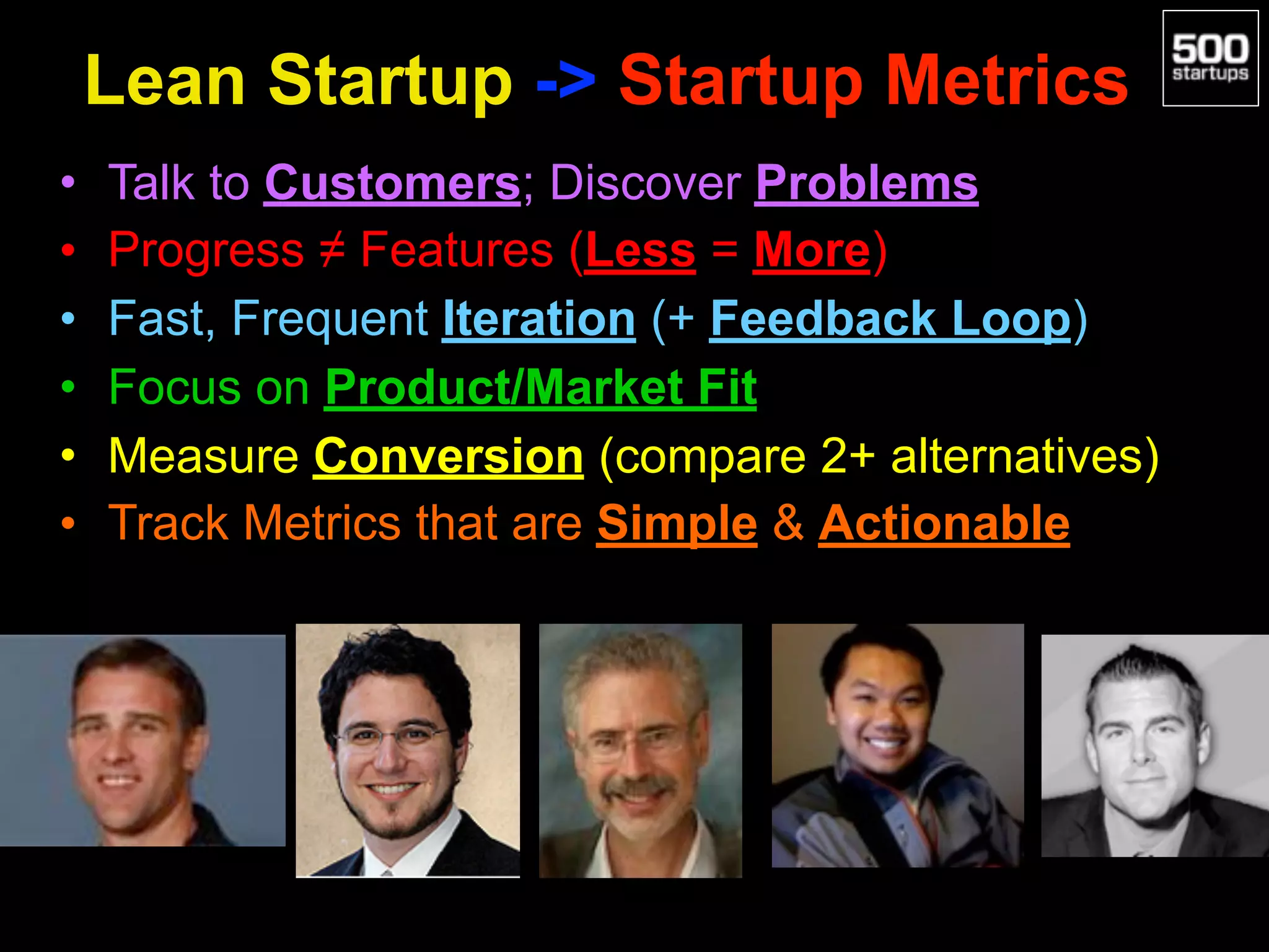 Lean Startup -> Startup Metrics
• Talk to Customers; Discover Problems
• Progress ≠ Features (Less = More)
• Fast, Frequent Iteration (+ Feedback Loop)
• Focus on Product/Market Fit
• Measure Conversion (compare 2+ alternatives)
• Track Metrics that are Simple & Actionable
 