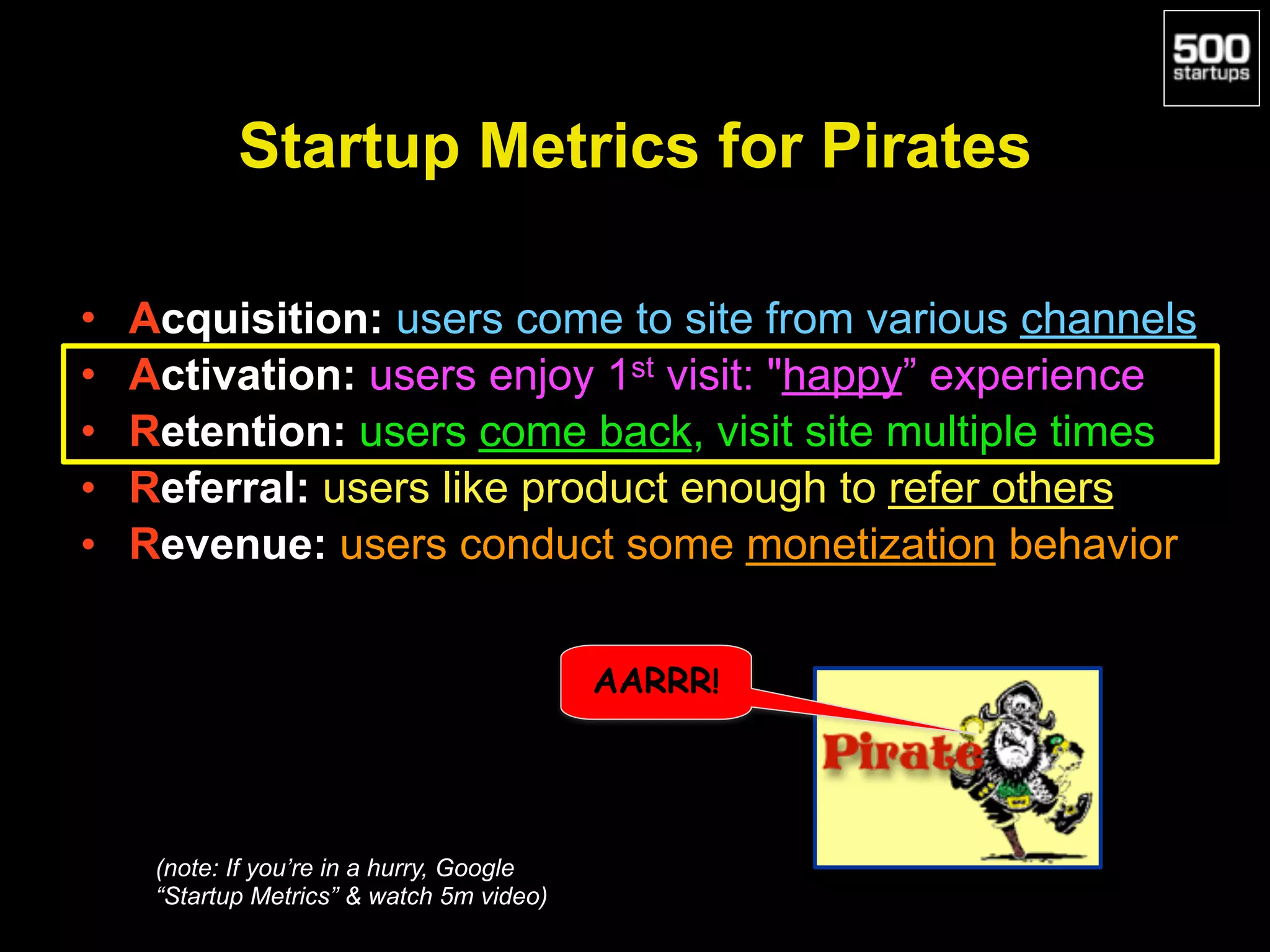 Startup Metrics for Pirates
• Acquisition: users come to site from various channels
• Activation: users enjoy 1st visit: "happy” experience
• Retention: users come back, visit site multiple times
• Referral: users like product enough to refer others
• Revenue: users conduct some monetization behavior
AARRR!
(note: If you’re in a hurry, Google
“Startup Metrics” & watch 5m video)
 