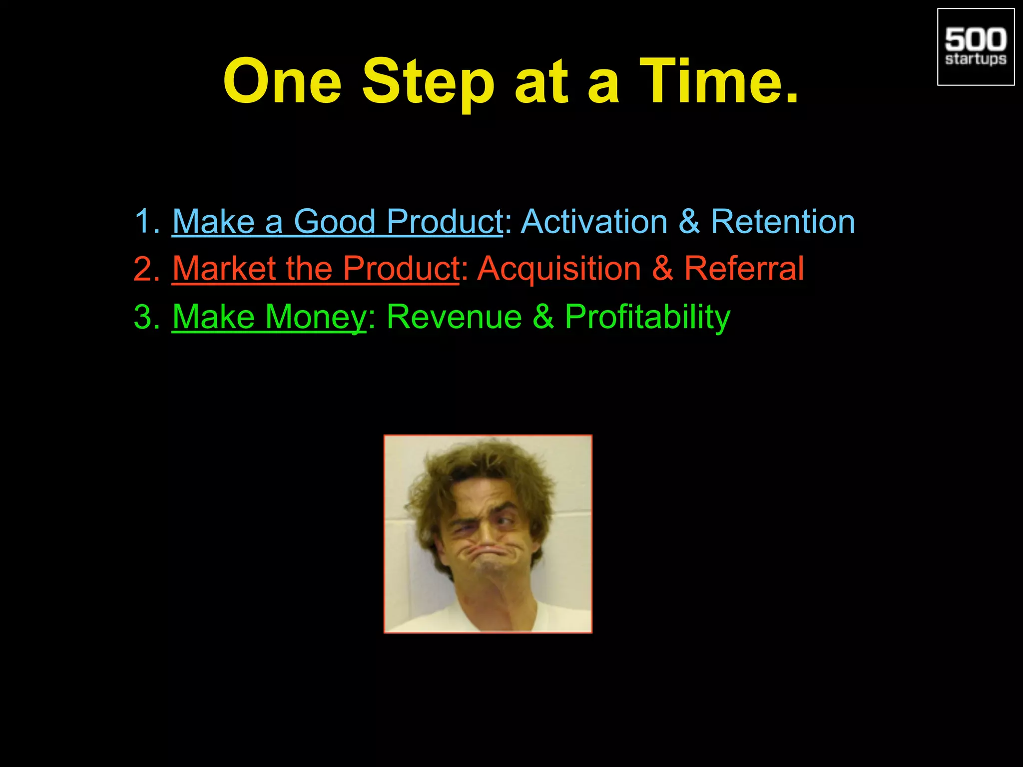 One Step at a Time.
1. Make a Good Product: Activation & Retention
2. Market the Product: Acquisition & Referral
3. Make Money: Revenue & Profitability
 