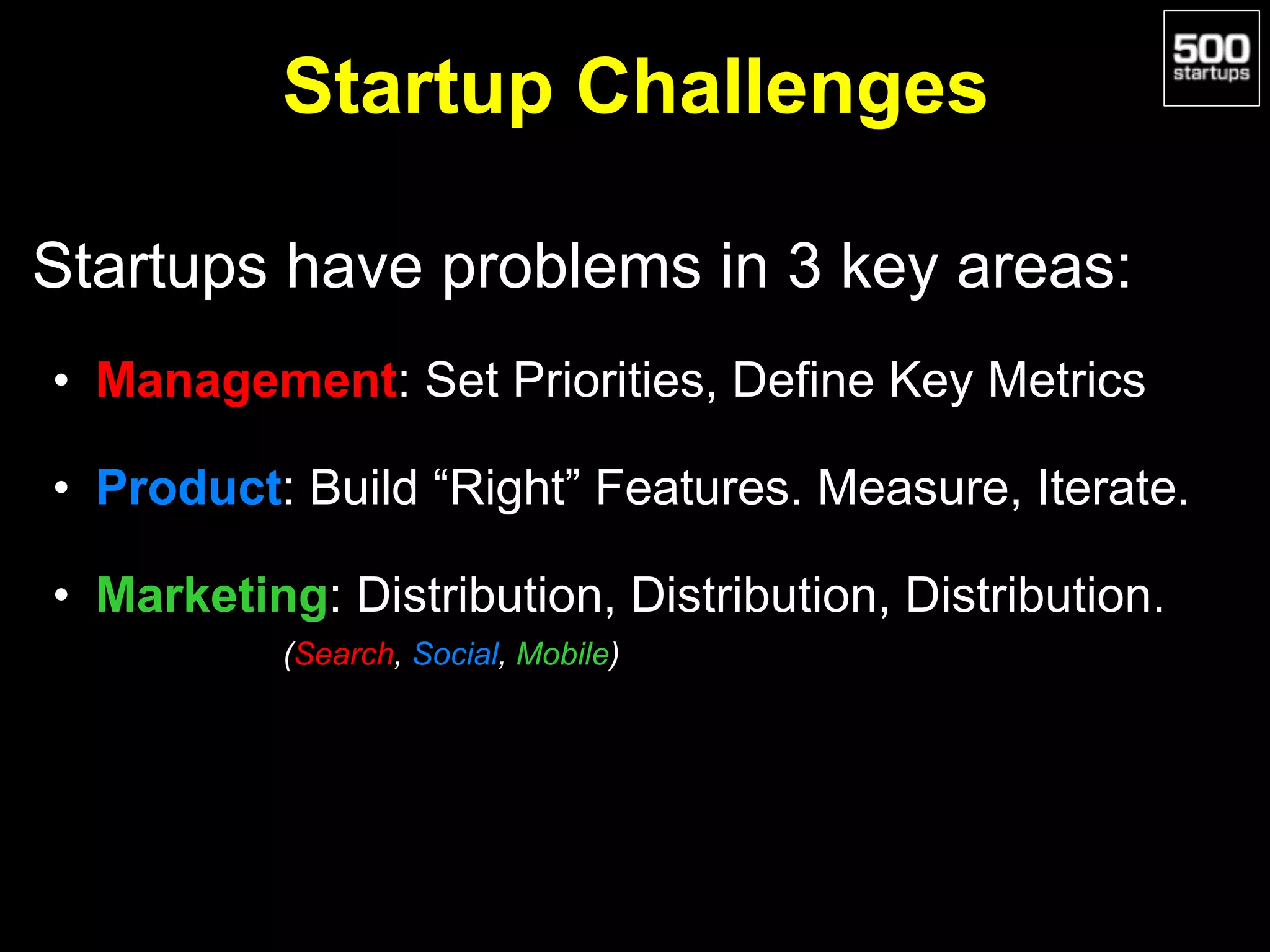 Startup Challenges
Startups have problems in 3 key areas:
• Management: Set Priorities, Define Key Metrics
• Product: Build “Right” Features. Measure, Iterate.
• Marketing: Distribution, Distribution, Distribution.
(Search, Social, Mobile)
 