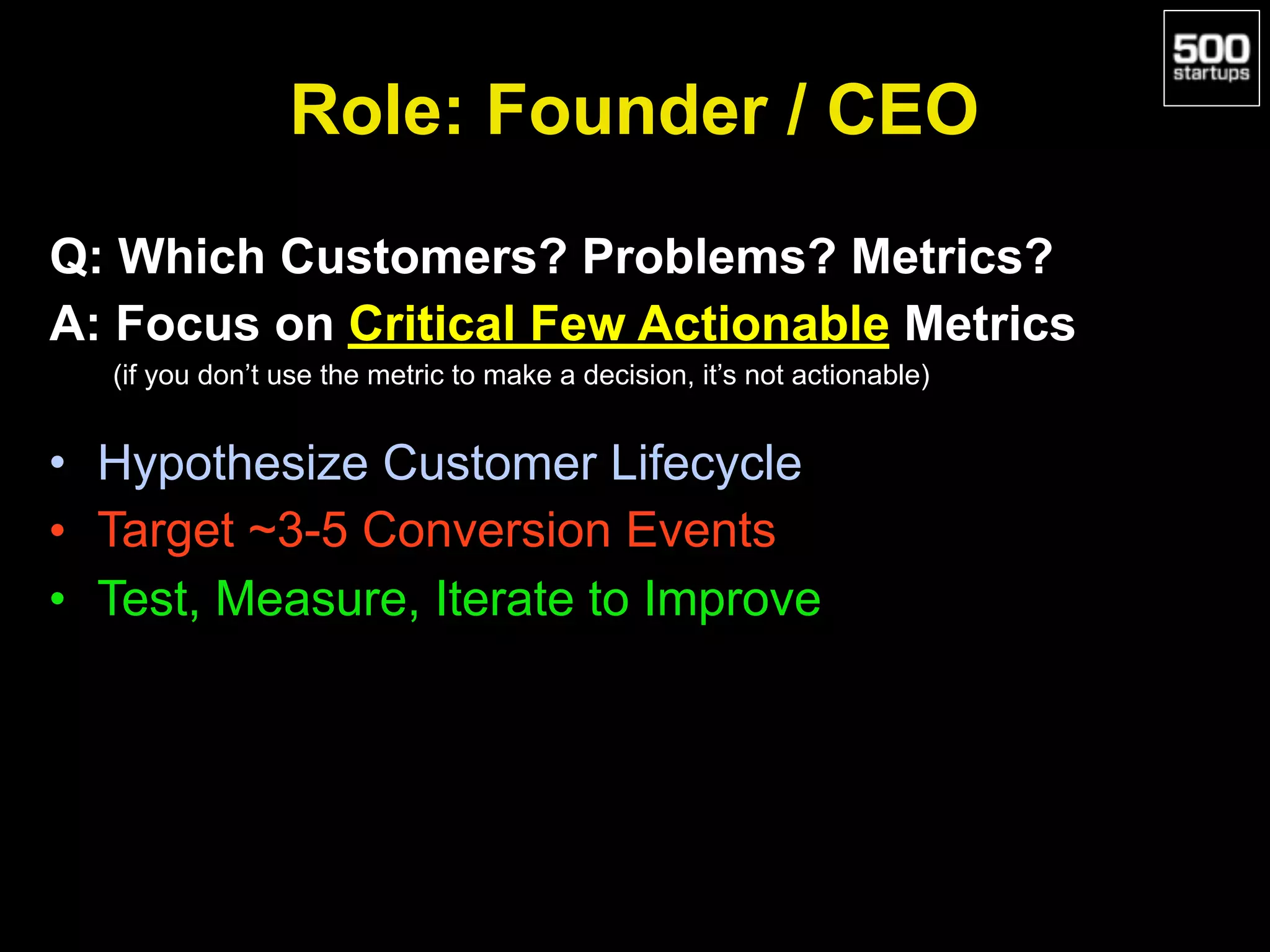 Role: Founder / CEO
Q: Which Customers? Problems? Metrics?
A: Focus on Critical Few Actionable Metrics
(if you don’t use the metric to make a decision, it’s not actionable)
• Hypothesize Customer Lifecycle
• Target ~3-5 Conversion Events
• Test, Measure, Iterate to Improve
 