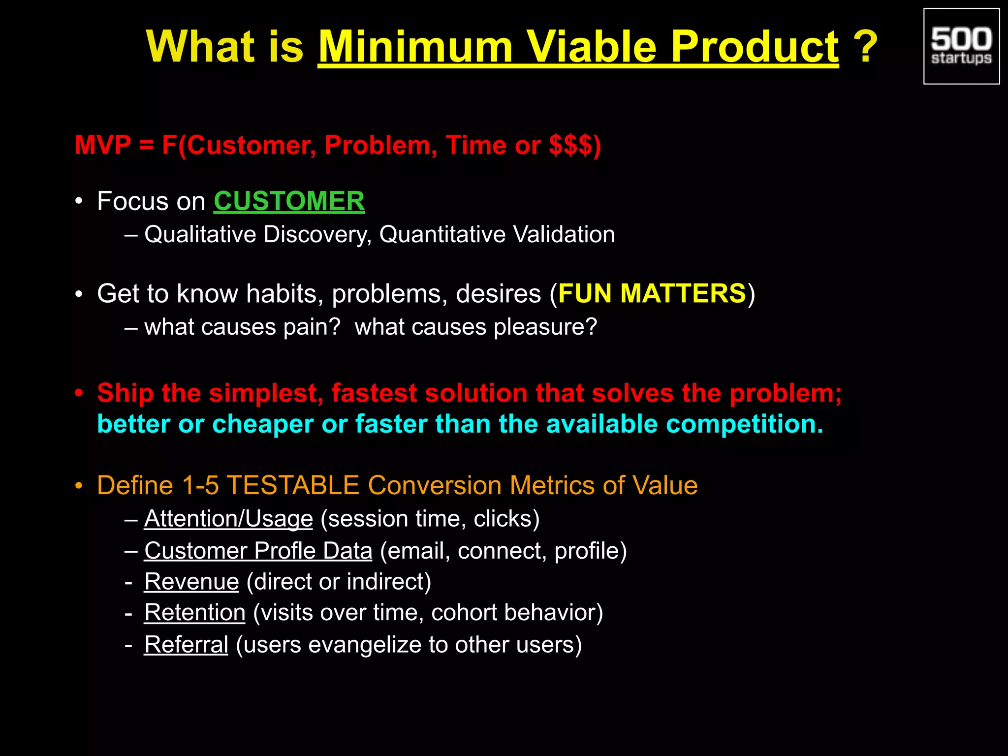 What is Minimum Viable Product ?
MVP = F(Customer, Problem, Time or $$$)
• Focus on CUSTOMER
– Qualitative Discovery, Quantitative Validation
• Get to know habits, problems, desires (FUN MATTERS)
– what causes pain? what causes pleasure?
• Ship the simplest, fastest solution that solves the problem;
better or cheaper or faster than the available competition.
• Define 1-5 TESTABLE Conversion Metrics of Value
– Attention/Usage (session time, clicks)
– Customer Profle Data (email, connect, profile)
- Revenue (direct or indirect)
- Retention (visits over time, cohort behavior)
- Referral (users evangelize to other users)
 