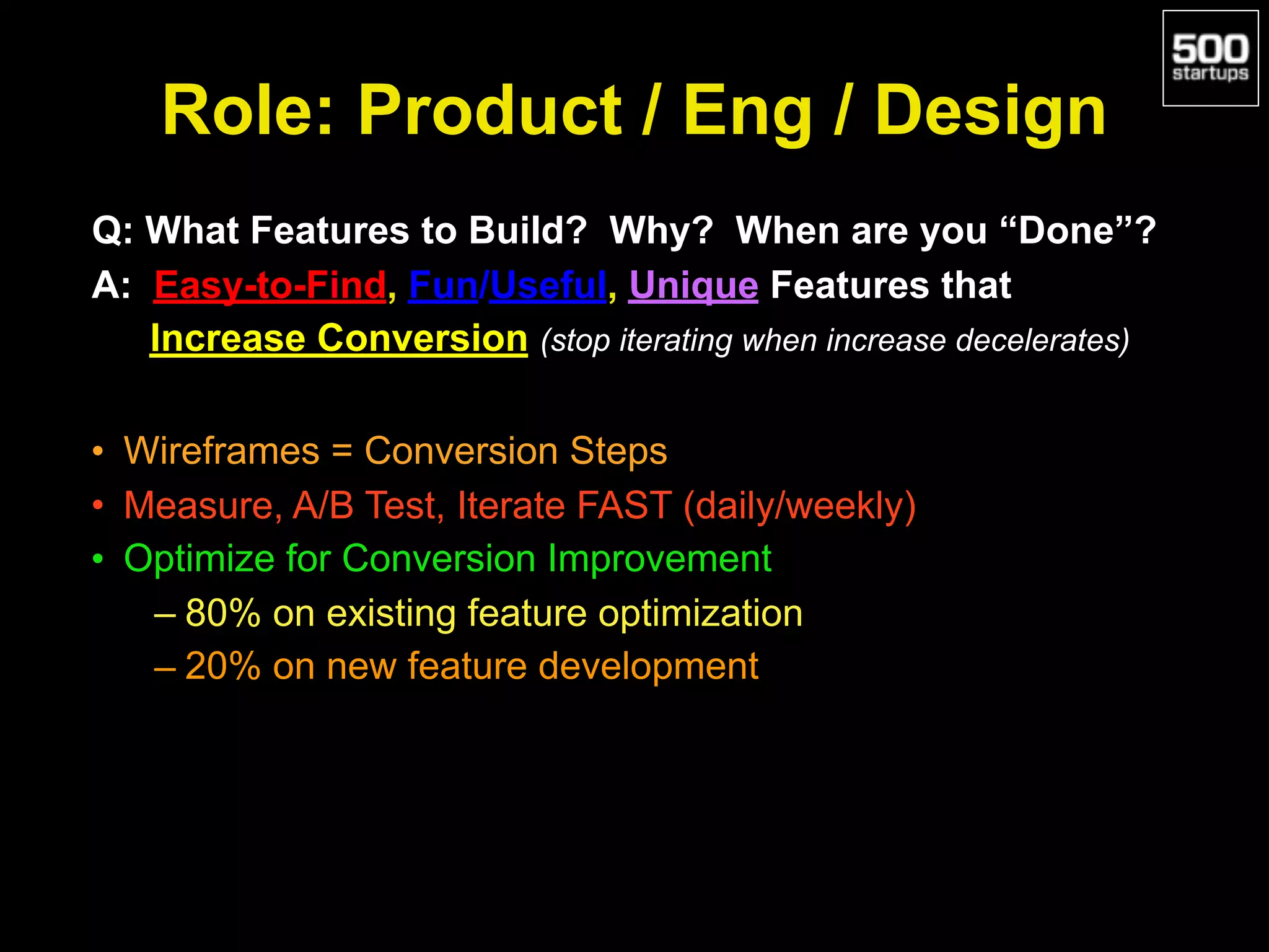 Role: Product / Eng / Design
Q: What Features to Build? Why? When are you “Done”?
A: Easy-to-Find, Fun/Useful, Unique Features that
Increase Conversion (stop iterating when increase decelerates)
• Wireframes = Conversion Steps
• Measure, A/B Test, Iterate FAST (daily/weekly)
• Optimize for Conversion Improvement
– 80% on existing feature optimization
– 20% on new feature development
 