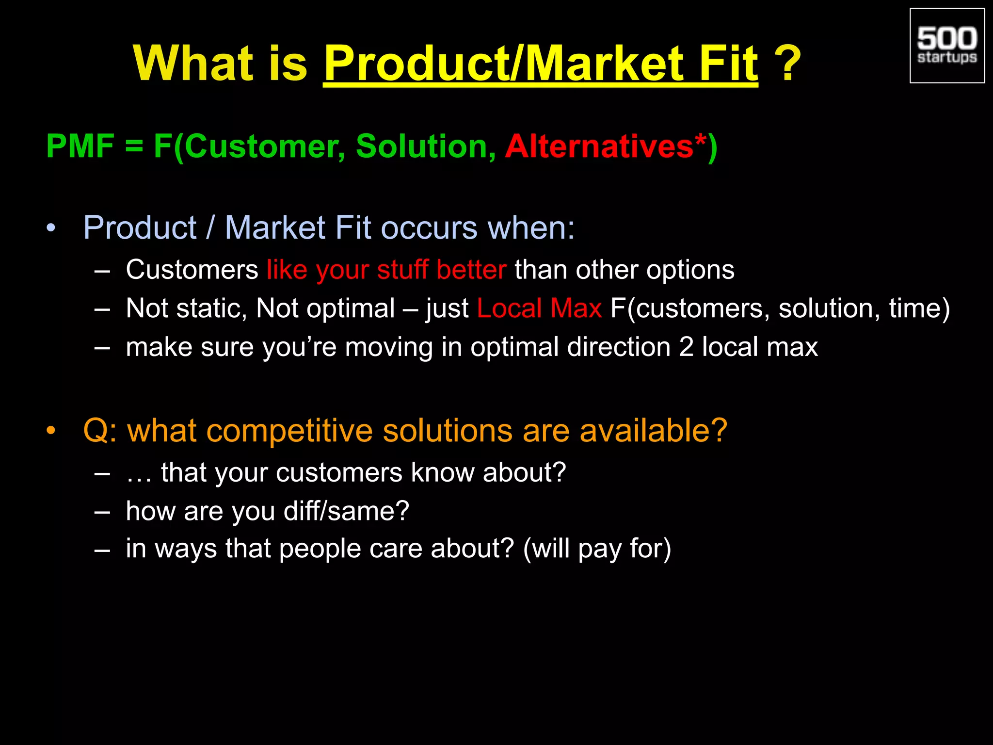 What is Product/Market Fit ?
PMF = F(Customer, Solution, Alternatives*)
• Product / Market Fit occurs when:
– Customers like your stuff better than other options
– Not static, Not optimal – just Local Max F(customers, solution, time)
– make sure you’re moving in optimal direction 2 local max
• Q: what competitive solutions are available?
– … that your customers know about?
– how are you diff/same?
– in ways that people care about? (will pay for)
 