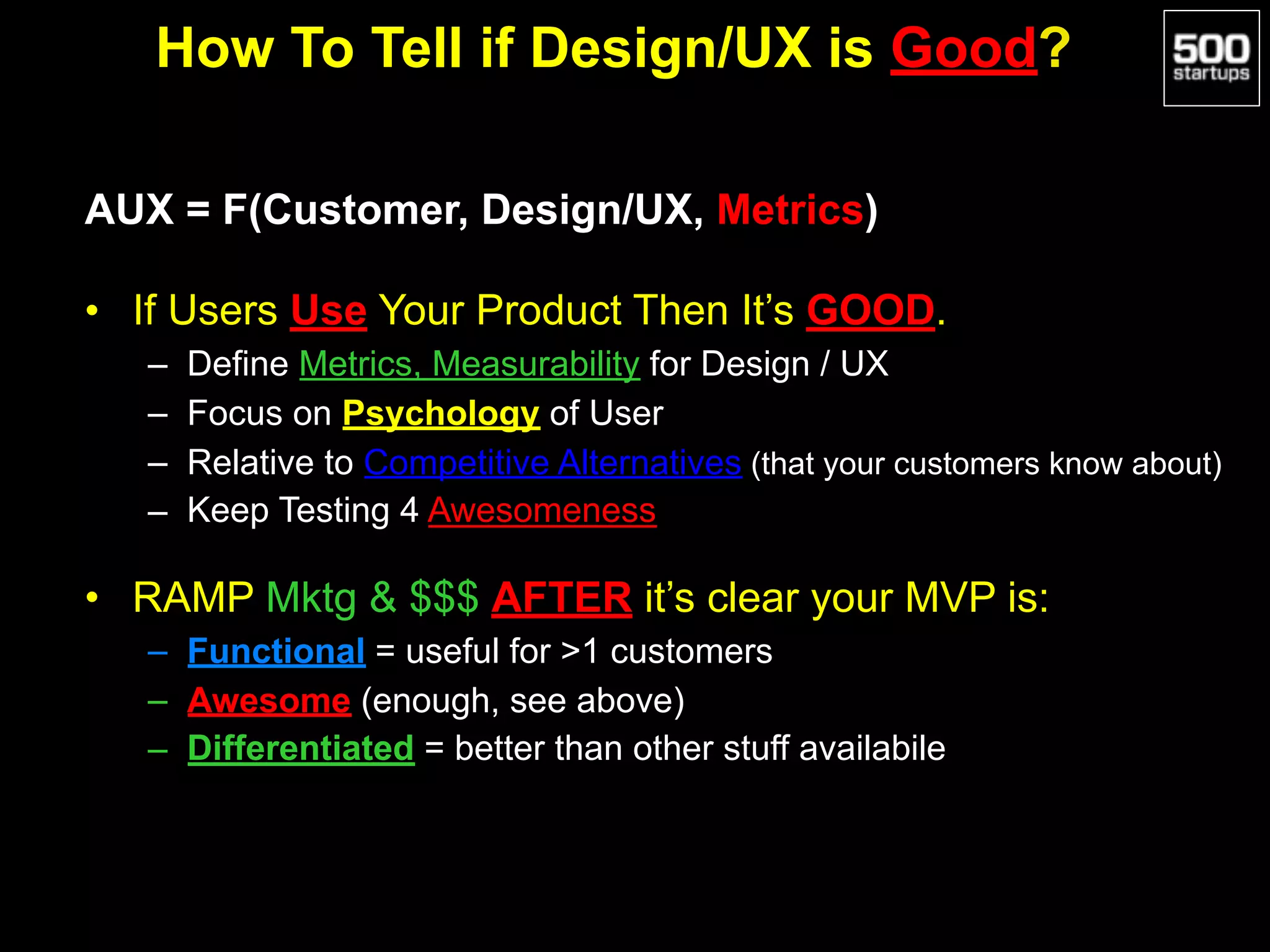 How To Tell if Design/UX is Good?
AUX = F(Customer, Design/UX, Metrics)
• If Users Use Your Product Then It’s GOOD.
– Define Metrics, Measurability for Design / UX
– Focus on Psychology of User
– Relative to Competitive Alternatives (that your customers know about)
– Keep Testing 4 Awesomeness
• RAMP Mktg & $$$ AFTER it’s clear your MVP is:
– Functional = useful for >1 customers
– Awesome (enough, see above)
– Differentiated = better than other stuff availabile
 