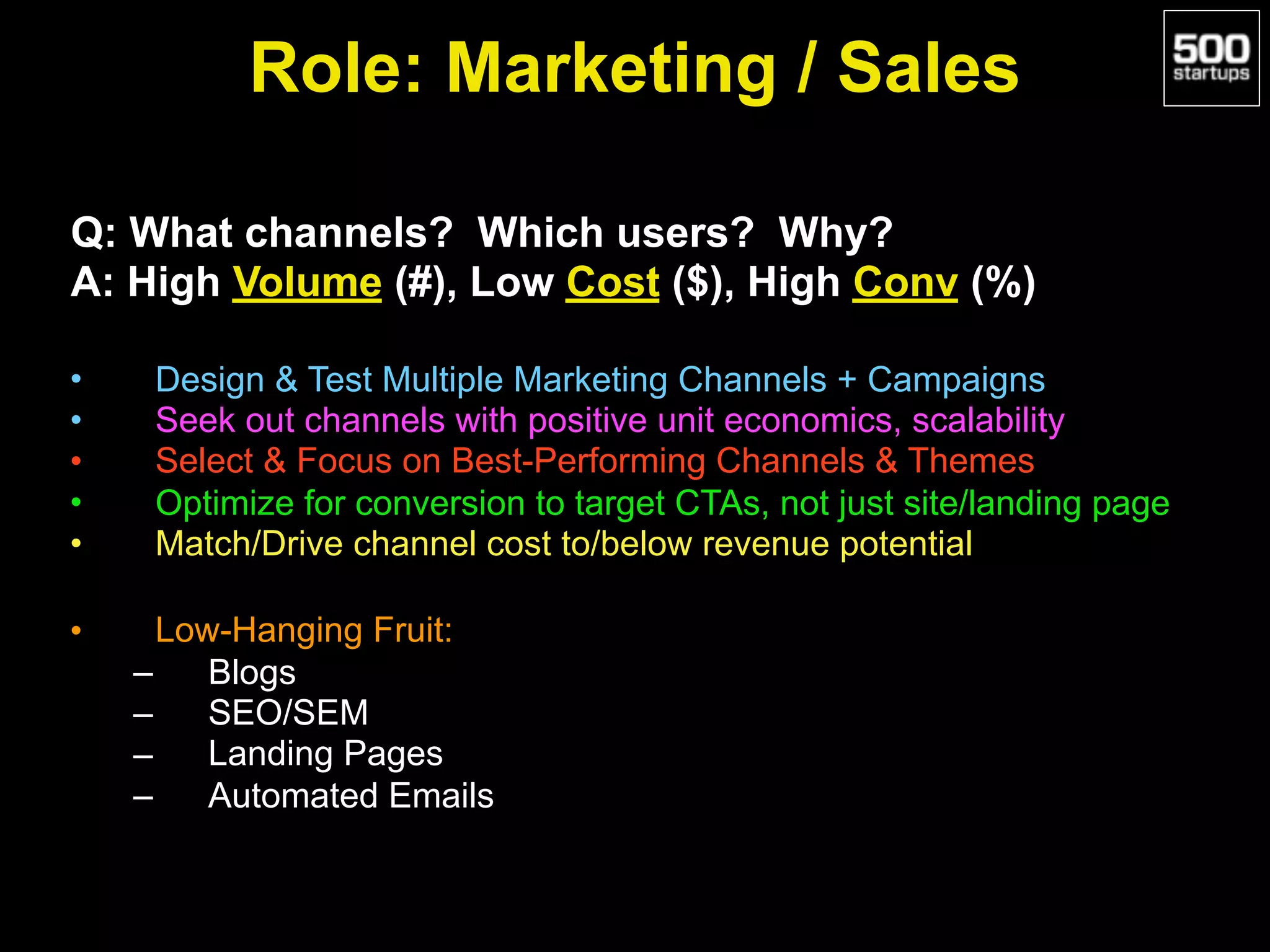 Role: Marketing / Sales
Q: What channels? Which users? Why?
A: High Volume (#), Low Cost ($), High Conv (%)
• Design & Test Multiple Marketing Channels + Campaigns
• Seek out channels with positive unit economics, scalability
• Select & Focus on Best-Performing Channels & Themes
• Optimize for conversion to target CTAs, not just site/landing page
• Match/Drive channel cost to/below revenue potential
• Low-Hanging Fruit:
– Blogs
– SEO/SEM
– Landing Pages
– Automated Emails
 