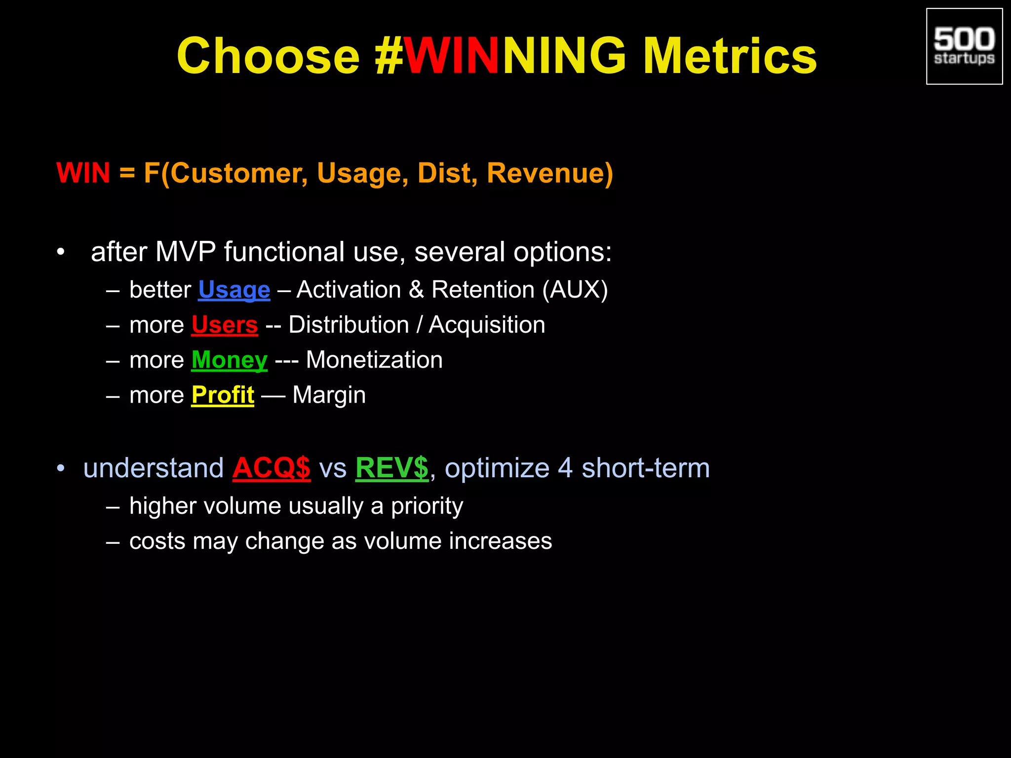 Choose #WINNING Metrics
WIN = F(Customer, Usage, Dist, Revenue)
• after MVP functional use, several options:
– better Usage – Activation & Retention (AUX)
– more Users -- Distribution / Acquisition
– more Money --- Monetization
– more Profit — Margin
• understand ACQ$ vs REV$, optimize 4 short-term
– higher volume usually a priority
– costs may change as volume increases
 