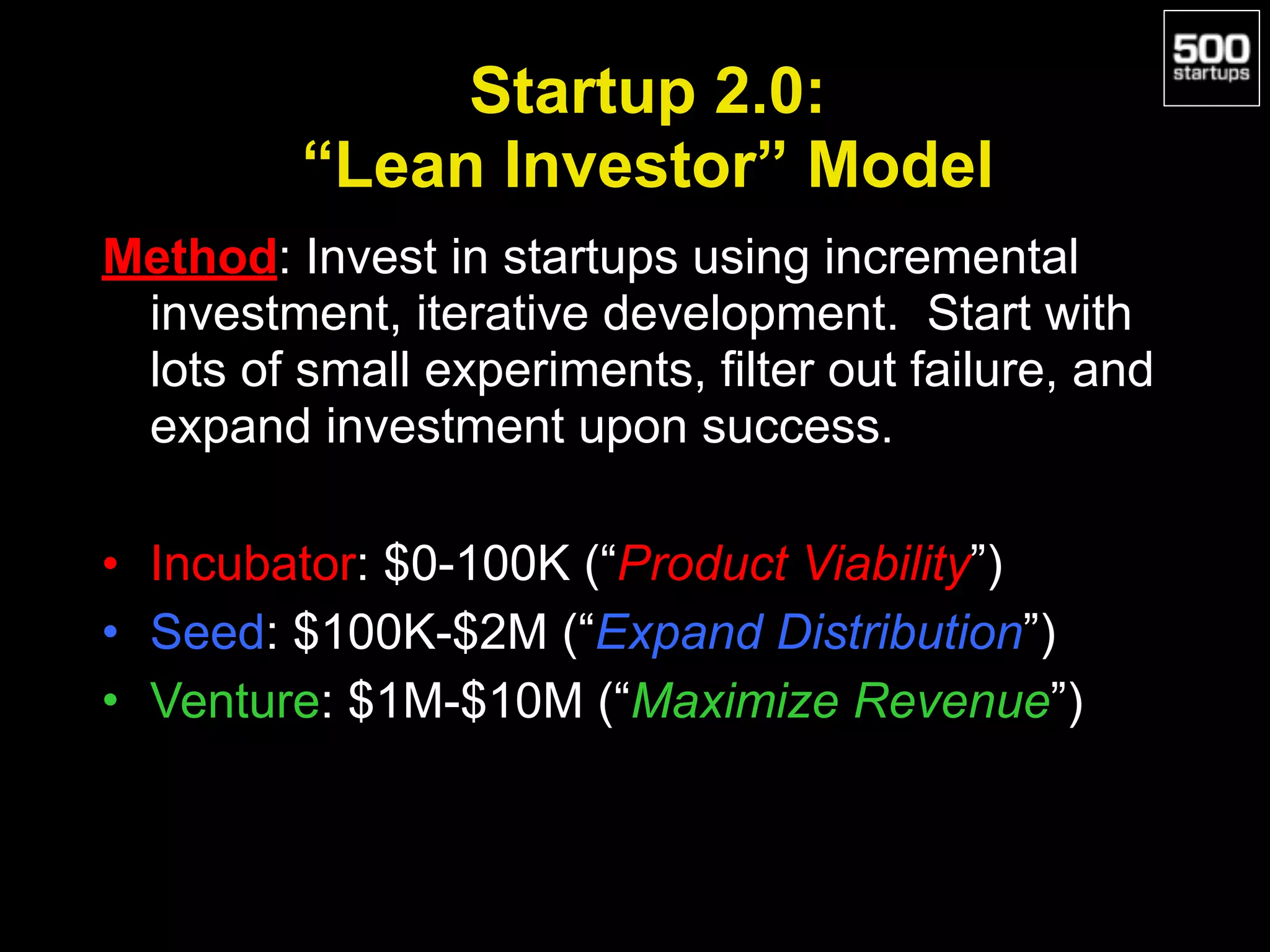 Startup 2.0:  
“Lean Investor” Model
Method: Invest in startups using incremental
investment, iterative development. Start with
lots of small experiments, filter out failure, and
expand investment upon success.
• Incubator: $0-100K (“Product Viability”)
• Seed: $100K-$2M (“Expand Distribution”)
• Venture: $1M-$10M (“Maximize Revenue”)
 