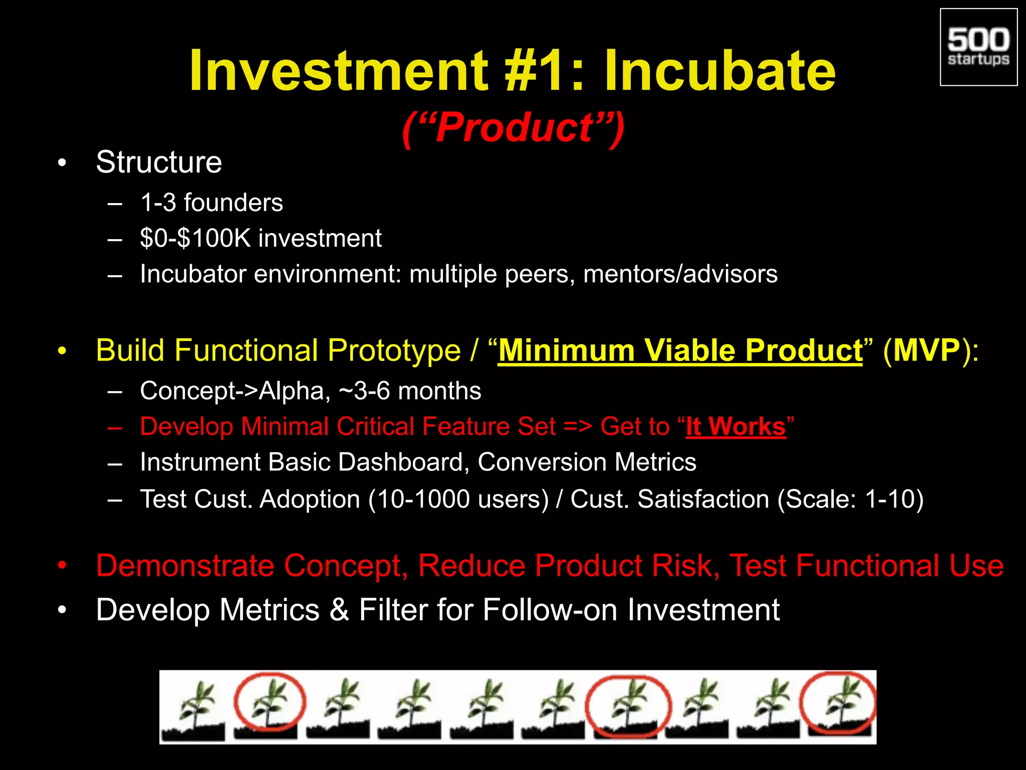 Investment #1: Incubate 
(“Product”)
• Structure
– 1-3 founders
– $0-$100K investment
– Incubator environment: multiple peers, mentors/advisors
• Build Functional Prototype / “Minimum Viable Product” (MVP):
– Concept->Alpha, ~3-6 months
– Develop Minimal Critical Feature Set => Get to “It Works”
– Instrument Basic Dashboard, Conversion Metrics
– Test Cust. Adoption (10-1000 users) / Cust. Satisfaction (Scale: 1-10)
• Demonstrate Concept, Reduce Product Risk, Test Functional Use
• Develop Metrics & Filter for Follow-on Investment
 
