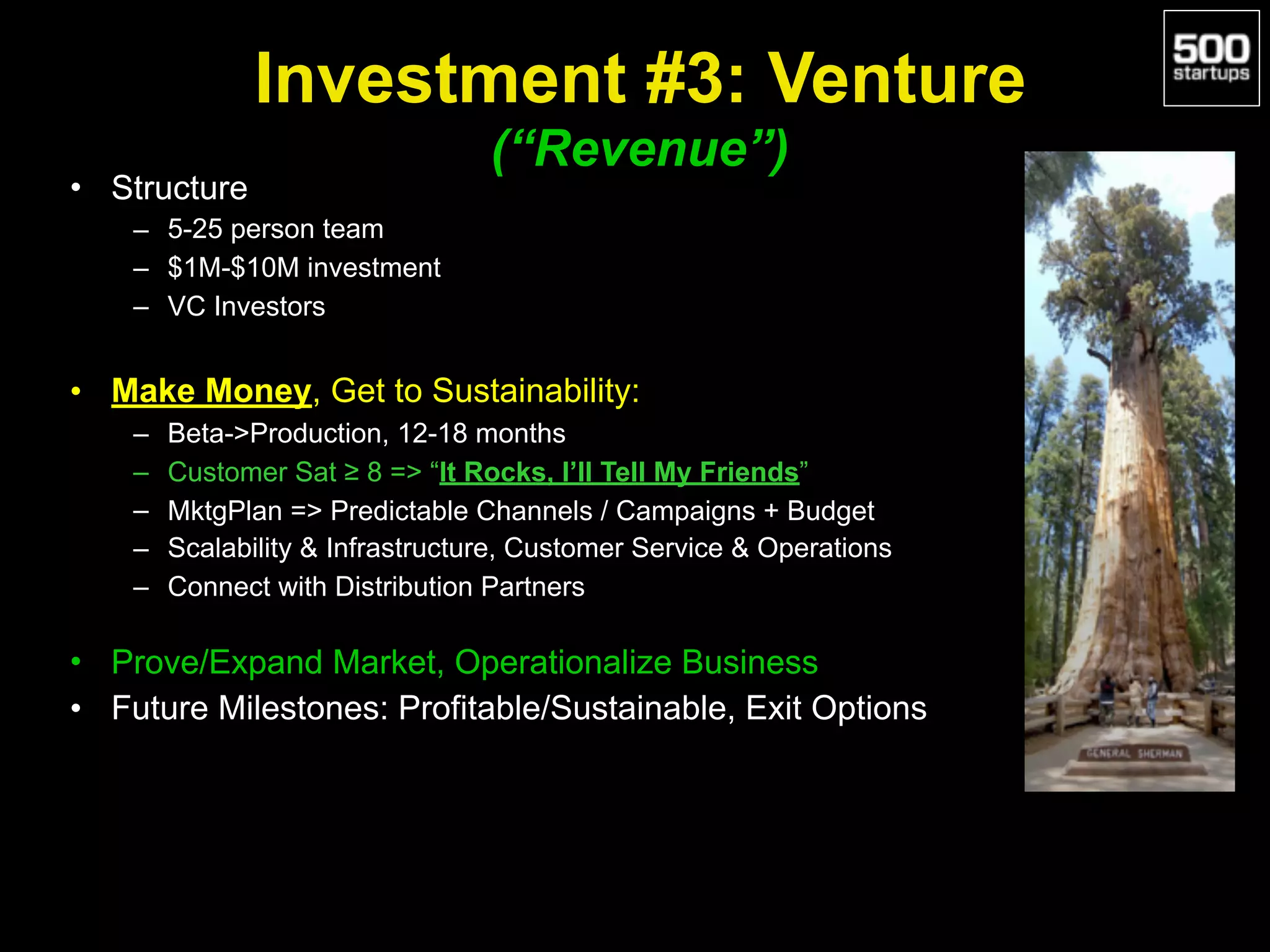 Investment #3: Venture 
(“Revenue”)
• Structure
– 5-25 person team
– $1M-$10M investment
– VC Investors
• Make Money, Get to Sustainability:
– Beta->Production, 12-18 months
– Customer Sat ≥ 8 => “It Rocks, I’ll Tell My Friends”
– MktgPlan => Predictable Channels / Campaigns + Budget
– Scalability & Infrastructure, Customer Service & Operations
– Connect with Distribution Partners
• Prove/Expand Market, Operationalize Business
• Future Milestones: Profitable/Sustainable, Exit Options
 