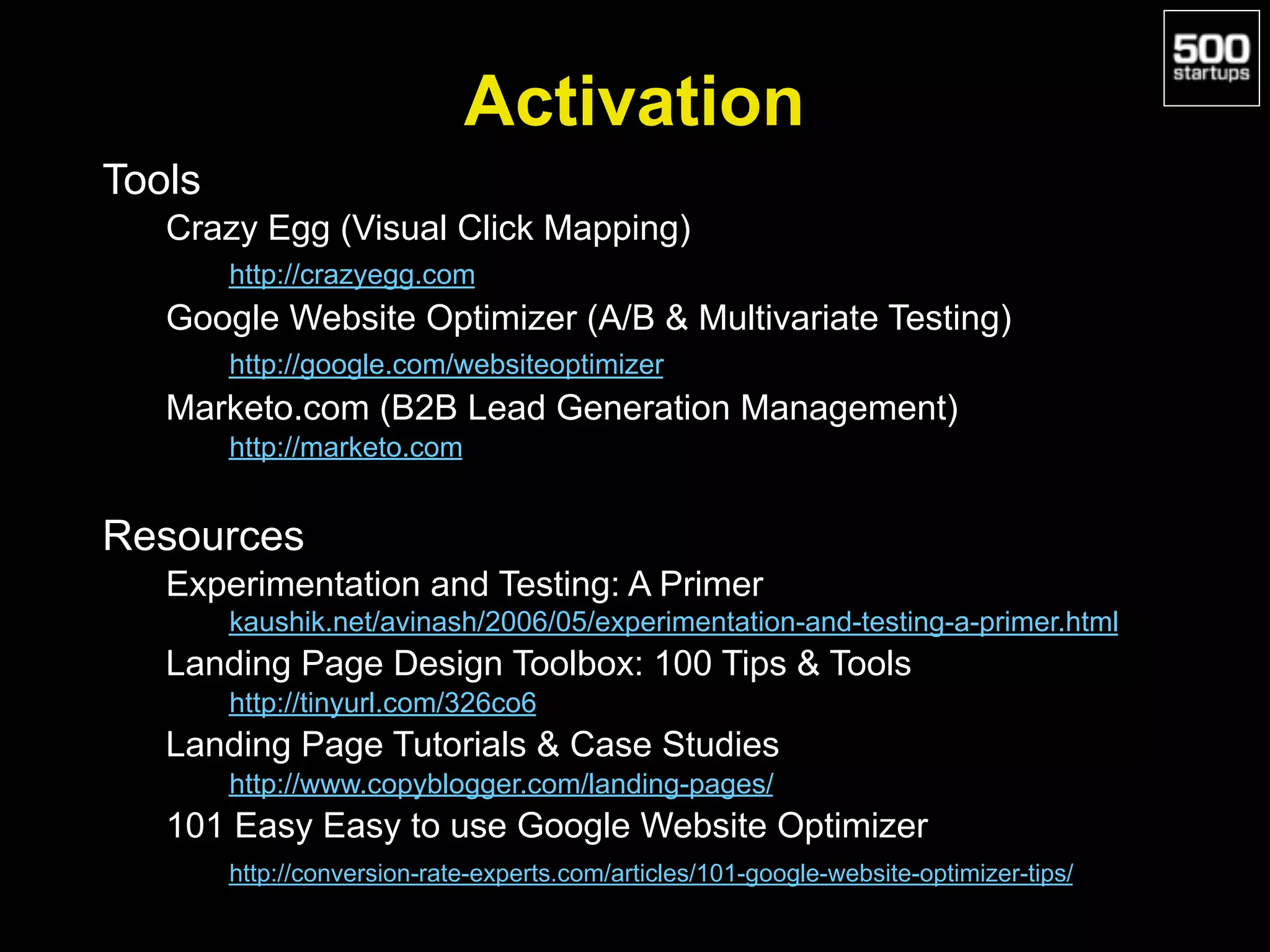Activation
Tools
Crazy Egg (Visual Click Mapping)
http://crazyegg.com
Google Website Optimizer (A/B & Multivariate Testing)
http://google.com/websiteoptimizer
Marketo.com (B2B Lead Generation Management)
http://marketo.com
Resources
Experimentation and Testing: A Primer
kaushik.net/avinash/2006/05/experimentation-and-testing-a-primer.html
Landing Page Design Toolbox: 100 Tips & Tools
http://tinyurl.com/326co6
Landing Page Tutorials & Case Studies
http://www.copyblogger.com/landing-pages/
101 Easy Easy to use Google Website Optimizer
http://conversion-rate-experts.com/articles/101-google-website-optimizer-tips/
 